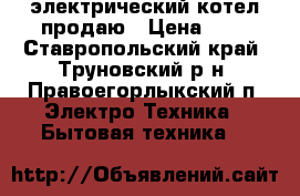 электрический котел продаю › Цена ­ 1 - Ставропольский край, Труновский р-н, Правоегорлыкский п. Электро-Техника » Бытовая техника   